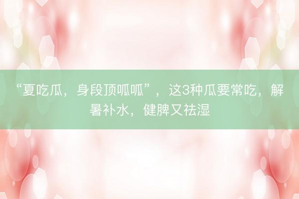 “夏吃瓜，身段顶呱呱” ，这3种瓜要常吃，解暑补水，健脾又祛湿