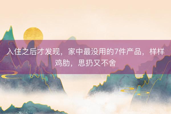 入住之后才发现，家中最没用的7件产品，样样鸡肋，思扔又不舍