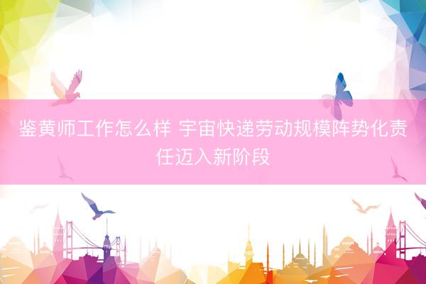 鉴黄师工作怎么样 宇宙快递劳动规模阵势化责任迈入新阶段