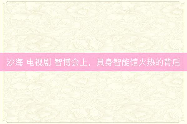 沙海 电视剧 智博会上，具身智能馆火热的背后
