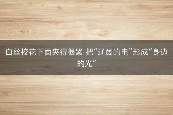 白丝校花下面夹得很紧 把“辽阔的电”形成“身边的光”