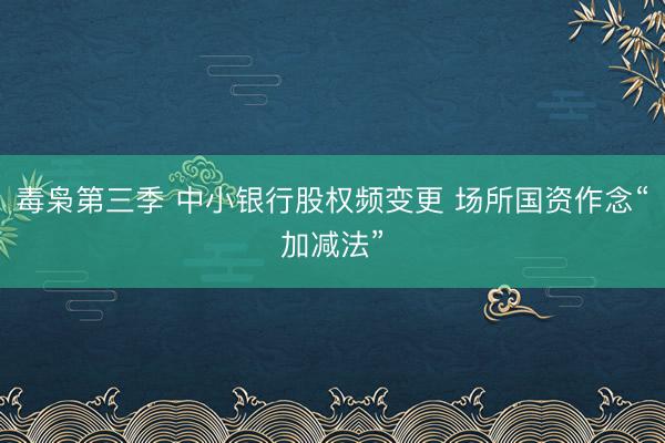 毒枭第三季 中小银行股权频变更 场所国资作念“加减法”