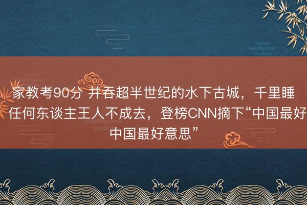 家教考90分 并吞超半世纪的水下古城，千里睡湖底，任何东谈主王人不成去，登榜CNN摘下“中国最好意思”