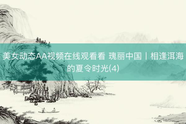 美女动态AA视频在线观看看 瑰丽中国丨相逢洱海的夏令时光(4)