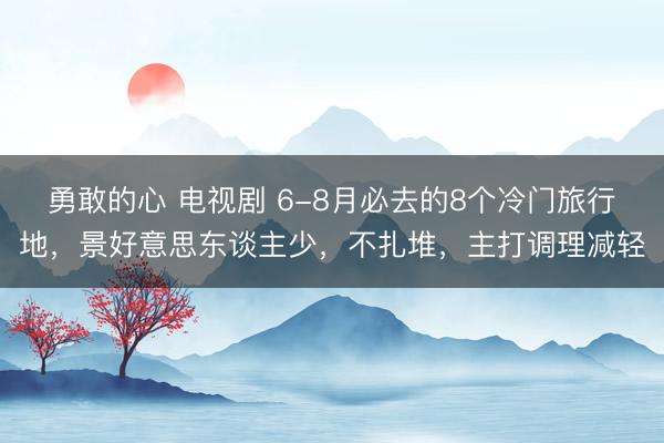 勇敢的心 电视剧 6-8月必去的8个冷门旅行地，景好意思东谈主少，不扎堆，主打调理减轻