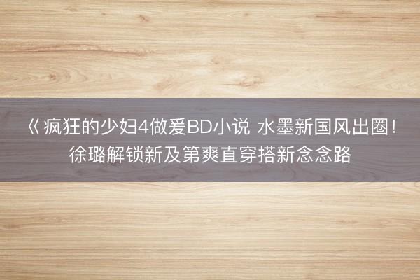 巜疯狂的少妇4做爰BD小说 水墨新国风出圈！徐璐解锁新及第爽直穿搭新念念路