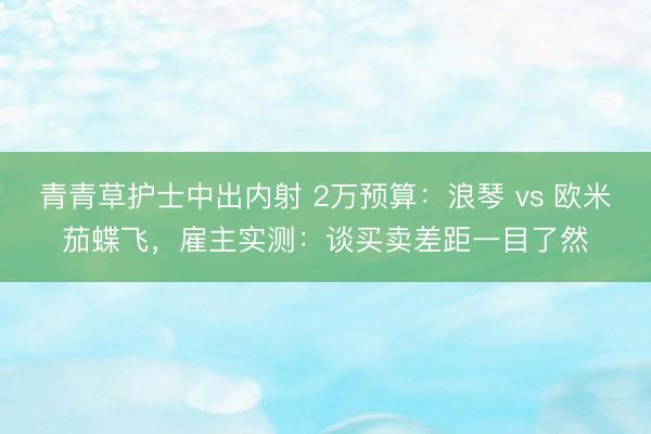 青青草护士中出内射 2万预算：浪琴 vs 欧米茄蝶飞，雇主实测：谈买卖差距一目了然