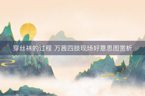 穿丝袜的过程 万茜四肢现场好意思图赏析