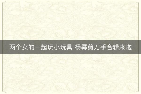 两个女的一起玩小玩具 杨幂剪刀手合辑来啦