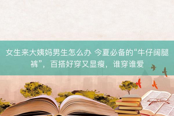 女生来大姨妈男生怎么办 今夏必备的“牛仔阔腿裤”，百搭好穿又显瘦，谁穿谁爱