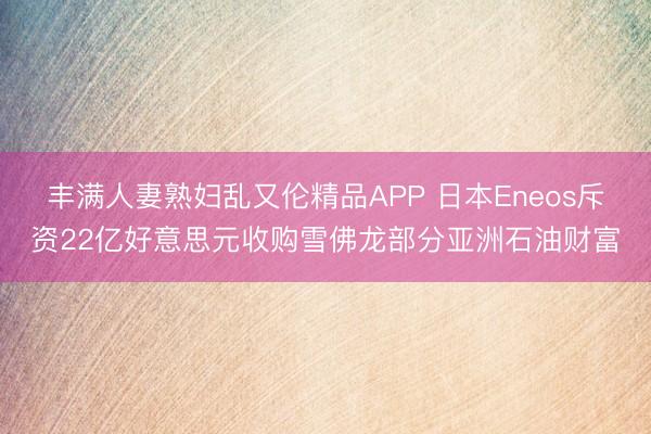 丰满人妻熟妇乱又伦精品APP 日本Eneos斥资22亿好意思元收购雪佛龙部分亚洲石油财富