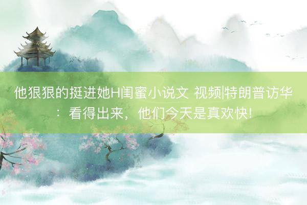 他狠狠的挺进她H闺蜜小说文 视频|特朗普访华：看得出来，他们今天是真欢快!