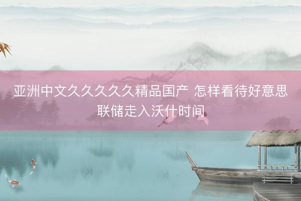 亚洲中文久久久久久精品国产 怎样看待好意思联储走入沃什时间