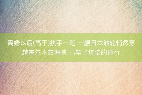 离婚以后(高干)执手一笔 一艘日本油轮悄然穿越霍尔木兹海峡 已毕了坑诰的通行