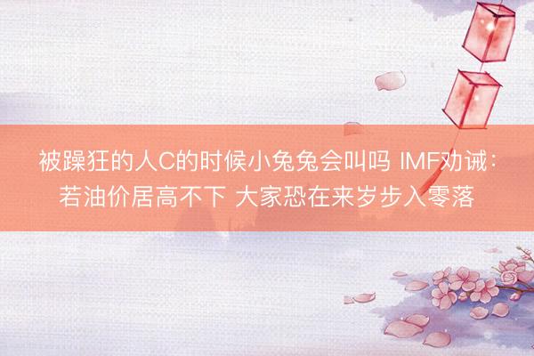 被躁狂的人C的时候小兔兔会叫吗 IMF劝诫：若油价居高不下 大家恐在来岁步入零落