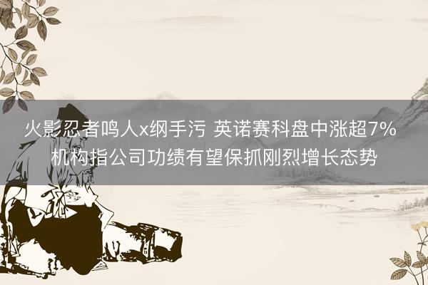 火影忍者鸣人x纲手污 英诺赛科盘中涨超7% 机构指公司功绩有望保抓刚烈增长态势