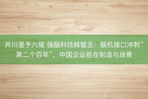 井川里予六尾 强脑科技韩璧丞：脑机接口冲刺“第二个百年”，中国企业胜在制造与场景