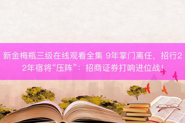 新金梅瓶三级在线观看全集 9年掌门离任,招行22年宿将“压阵”:招商证券打响进位战!