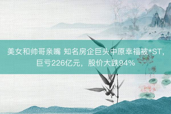 美女和帅哥亲嘴 知名房企巨头中原幸福被*ST，巨亏226亿元，股价大跌94%