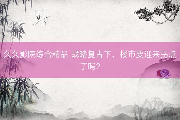 久久影院综合精品 战略复古下，楼市要迎来拐点了吗？