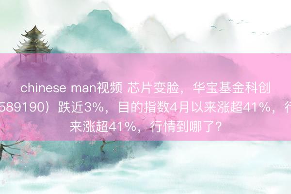chinese man视频 芯片变脸，华宝基金科创芯片ETF（589190）跌近3%，目的指数4月以来涨超41%，行情到哪了？