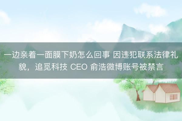 一边亲着一面膜下奶怎么回事 因违犯联系法律礼貌,追觅科技 CEO 俞浩微博账号被禁言