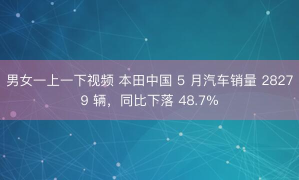 男女一上一下视频 本田中国 5 月汽车销量 28279 辆,同比下落 48.7%