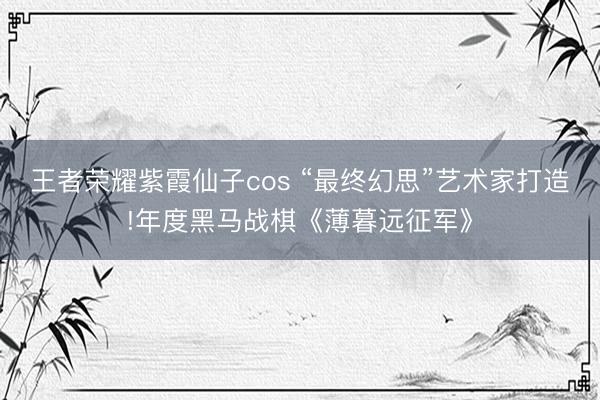 王者荣耀紫霞仙子cos “最终幻思”艺术家打造!年度黑马战棋《薄暮远征军》