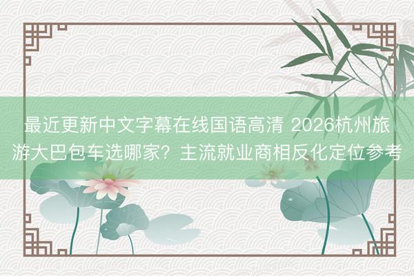 最近更新中文字幕在线国语高清 2026杭州旅游大巴包车选哪家？主流就业商相反化定位参考