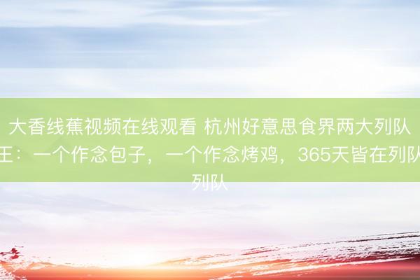 大香线蕉视频在线观看 杭州好意思食界两大列队王：一个作念包子，一个作念烤鸡，365天皆在列队