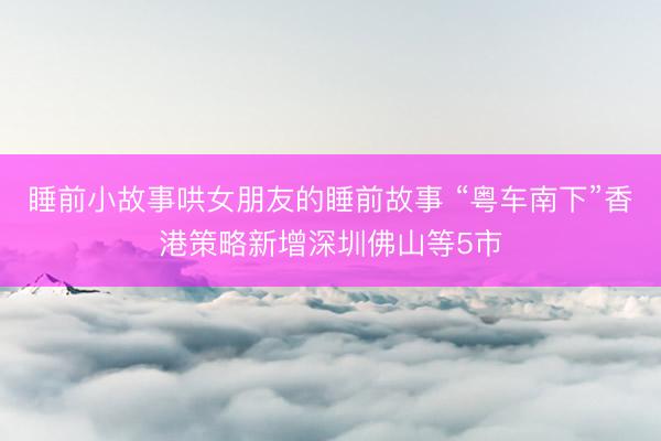 睡前小故事哄女朋友的睡前故事 “粤车南下”香港策略新增深圳佛山等5市