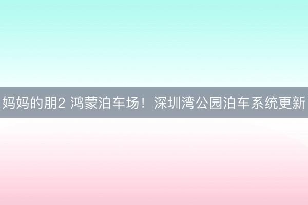 妈妈的朋2 鸿蒙泊车场!深圳湾公园泊车系统更新
