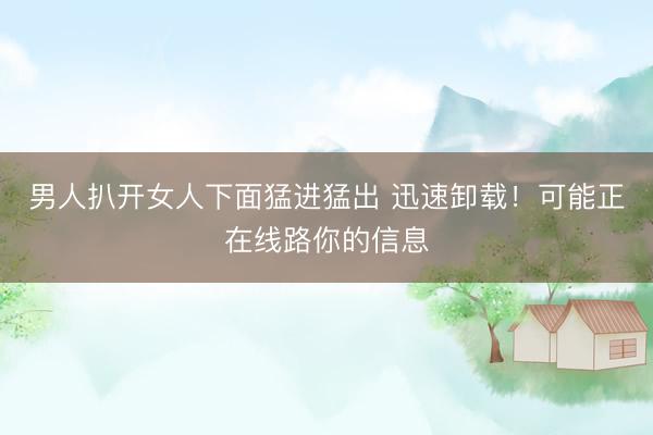 男人扒开女人下面猛进猛出 迅速卸载！可能正在线路你的信息