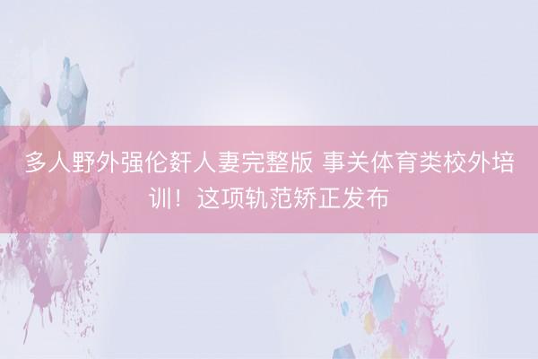 多人野外强伦姧人妻完整版 事关体育类校外培训！这项轨范矫正发布
