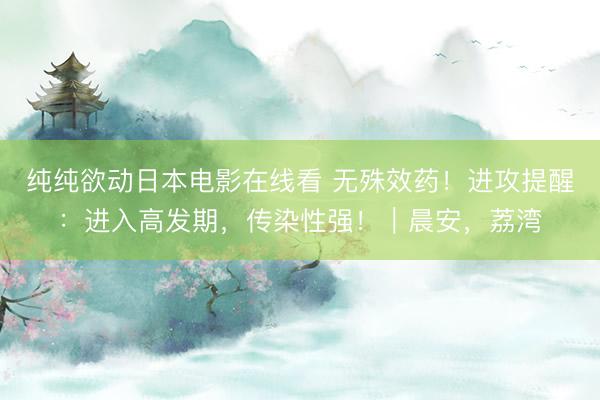 纯纯欲动日本电影在线看 无殊效药！进攻提醒：进入高发期，传染性强！｜晨安，荔湾