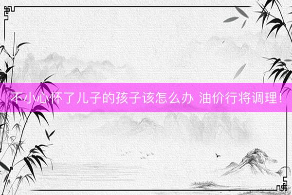 不小心怀了儿子的孩子该怎么办 油价行将调理！