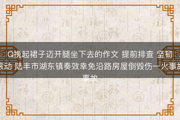 Q挽起裙子迈开腿坐下去的作文 提前排查 坚韧滚动 陆丰市湖东镇奏效幸免沿路房屋倒毁伤一火事故