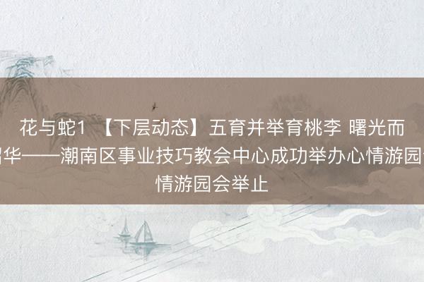 花与蛇1 【下层动态】五育并举育桃李 曙光而生赴韶华——潮南区事业技巧教会中心成功举办心情游园会举止