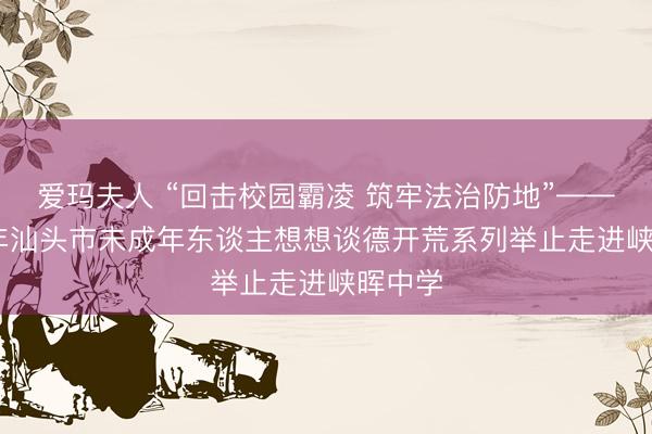 爱玛夫人 “回击校园霸凌 筑牢法治防地”——2026年汕头市未成年东谈主想想谈德开荒系列举止走进峡晖中学