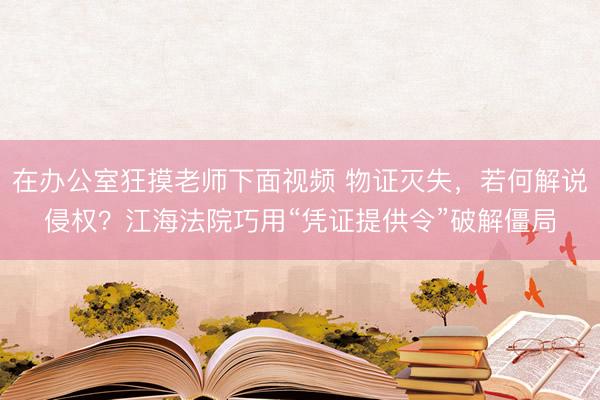 在办公室狂摸老师下面视频 物证灭失，若何解说侵权？江海法院巧用“凭证提供令”破解僵局