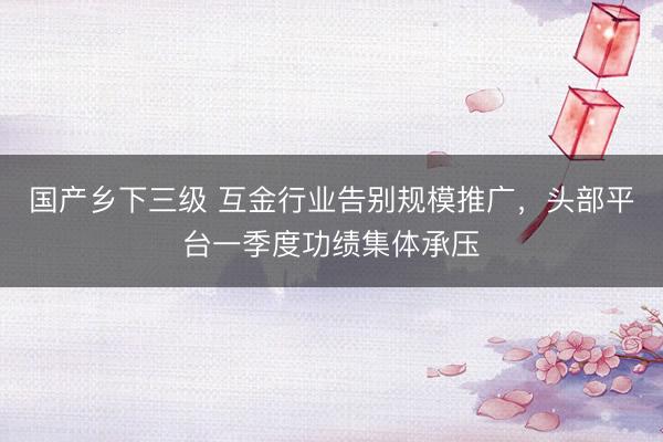 国产乡下三级 互金行业告别规模推广，头部平台一季度功绩集体承压