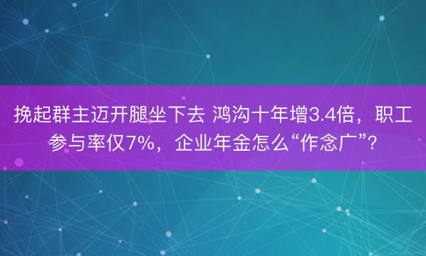 挽起群主迈开腿坐下去 鸿沟十年增3.4倍，职工参与率仅7%，企业年金怎么“作念广”？