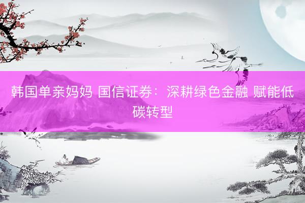 韩国单亲妈妈 国信证券：深耕绿色金融 赋能低碳转型