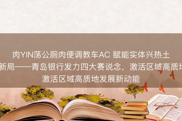 肉YIN荡公厕肉便调教车AC 赋能实体兴热土 金融逐浪启新局——青岛银行发力四大赛说念,激活区域高质地发展新动能