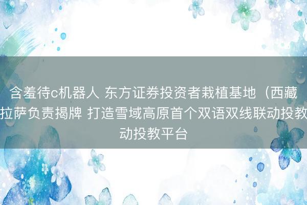 含羞待c机器人 东方证券投资者栽植基地（西藏）在拉萨负责揭牌 打造雪域高原首个双语双线联动投教平台
