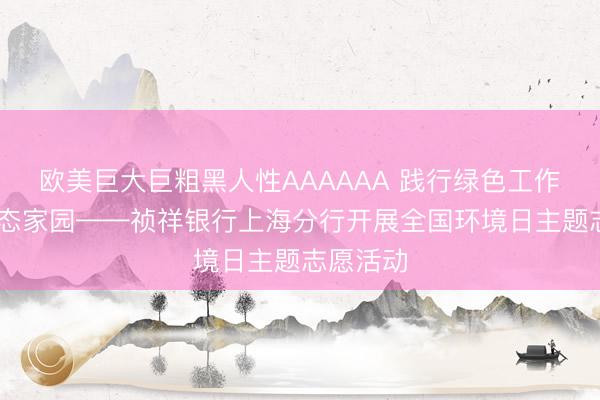 欧美巨大巨粗黑人性AAAAAA 践行绿色工作 看守生态家园——祯祥银行上海分行开展全国环境日主题志愿活动
