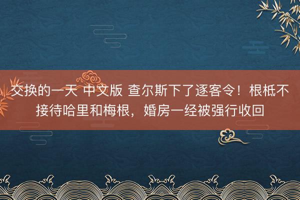交换的一天 中文版 查尔斯下了逐客令！根柢不接待哈里和梅根，婚房一经被强行收回