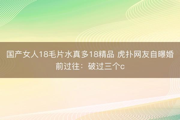国产女人18毛片水真多18精品 虎扑网友自曝婚前过往：破过三个c