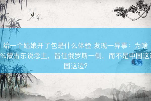 给一个姑娘开了包是什么体验 发现一异事:为啥98%蒙古东说念主,皆住俄罗斯一侧,而不是中国这边?