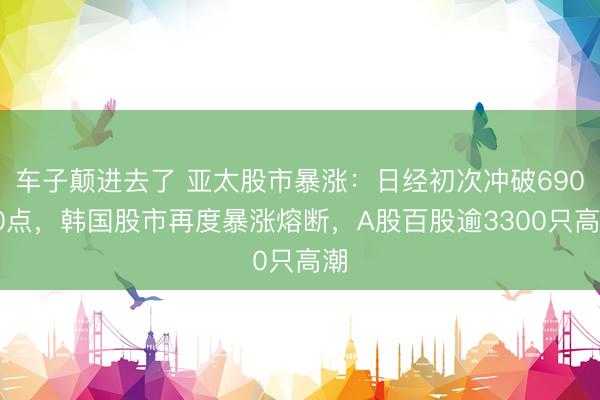 车子颠进去了 亚太股市暴涨：日经初次冲破69000点，韩国股市再度暴涨熔断，A股百股逾3300只高潮